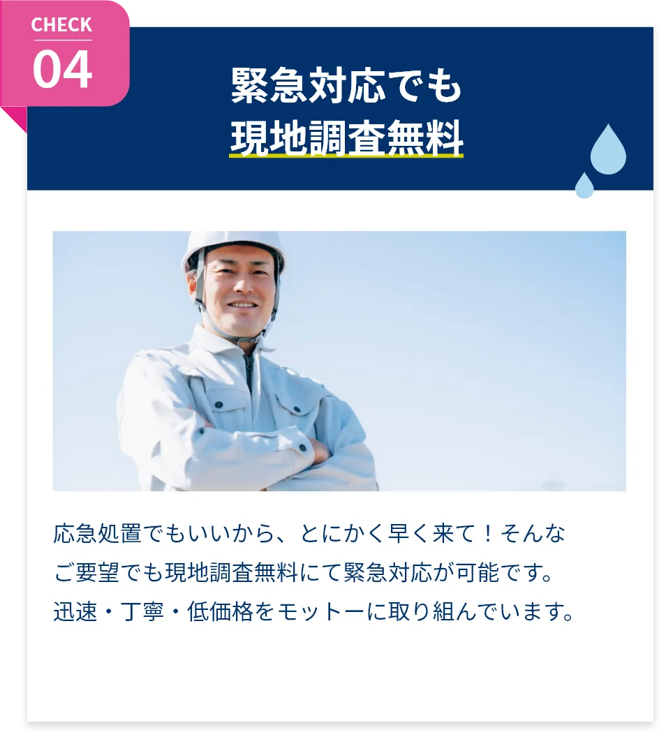 緊急対応でも現地調査無料。応急処置でもいいから、とにかく早く来て!そんなご要望でも現地調査無料にて緊急対応が可能です。迅速・丁寧・低価格をモットーに取り組んでいます。