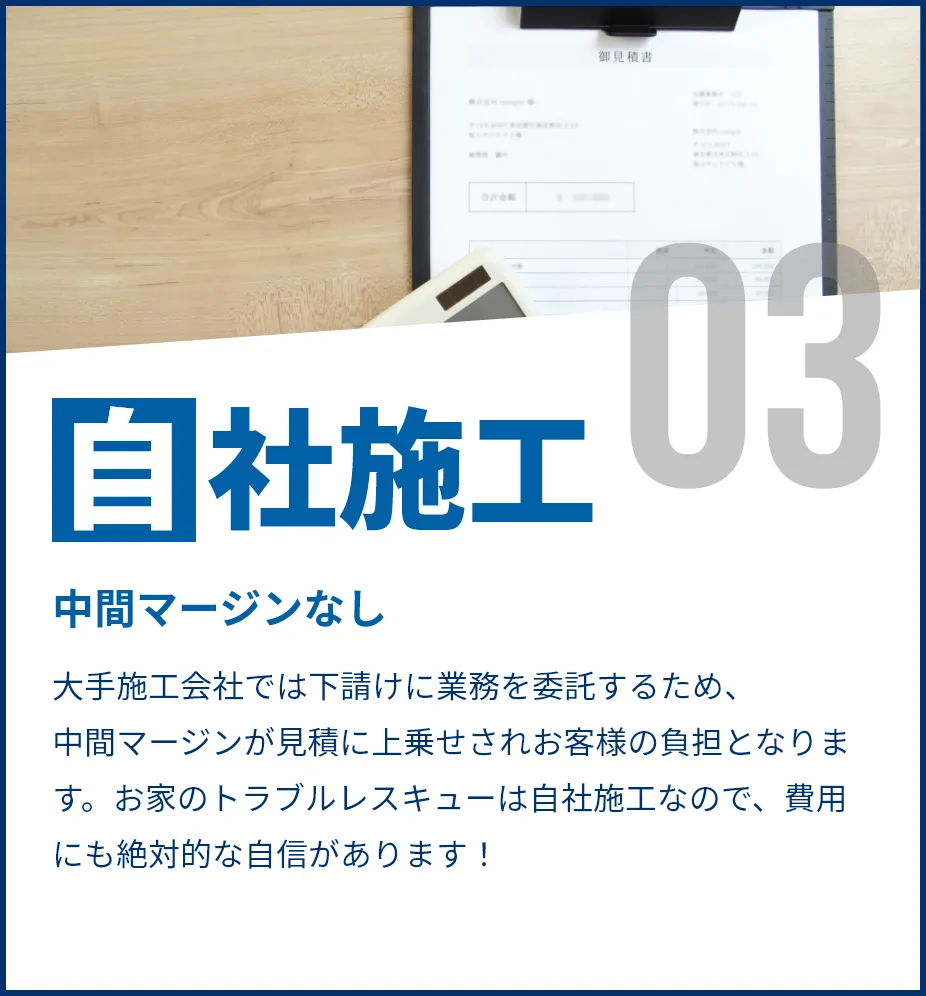 中間マージンなし。大手施工会社では下請けに業務を委託するため、中間マージンが見積に上乗せされお客様の負担となります。お家のトラブルレスキューは自社施工なので、費用にも絶対的な自信があります!